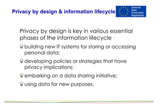 Privacy by design & information lifecycle
Privacy by design is key in various essential
phases of the information lifecycle !
building new IT systems for storing or accessing
personal data;
developing policies or strategies that have
privacy implications; !
embarking on a data sharing initiative;
using data for new purposes.
 