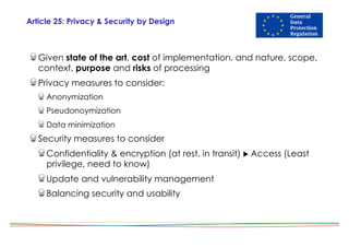 Article 25: Privacy & Security by Design
Given state of the art, cost of implementation, and nature, scope,
context, purpose and risks of processing
Privacy measures to consider:
Anonymization
Pseudonoymization
Data minimization
Security measures to consider
Confidentiality & encryption (at rest, in transit) ! Access (Least
privilege, need to know)
Update and vulnerability management
Balancing security and usability
 