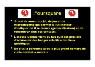 Foursquare 	

•  Un outil de réseau social, de jeu et de
microblogging qui permet à l’utilisateur
d’indiquer où il se trouve (géolocalisation) et de
rencontrer ainsi ses contacts. 	

•  L’aspect ludique vient du fait qu’il est possible
d’accumuler des badges relatifs à des lieux
spéciﬁques	

•  De plus la personne avec le plus grand nombre de
visite devient « maire »	

 
