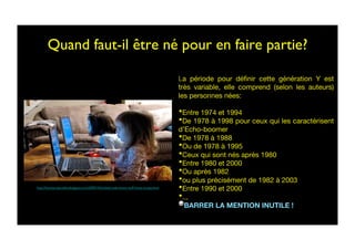 Quand faut-il être né pour en faire partie?	

La période pour déﬁnir cette génération Y est
très variable, elle comprend (selon les auteurs)
les personnes nées:
• Entre 1974 et 1994 
• De 1978 à 1998 pour ceux qui les caractérisent
d’Echo-boomer
• De 1978 à 1988
• Ou de 1978 à 1995
• Ceux qui sont nés après 1980 
• Entre 1980 et 2000
• Ou après 1982
• ou plus précisément de 1982 à 2003
• Entre 1990 et 2000
• ...
  BARRER LA MENTION INUTILE !
http://funnyscrapcodes.blogspot.com/2009/10/embed-code-funny-stuff-funny-scraps.html	

 