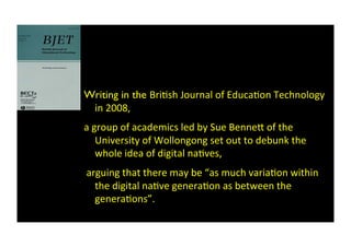 Writing in the BriBsh	
  Journal	
  of	
  EducaBon	
  Technology	
  
in	
  2008,	
  	
  
a	
  group	
  of	
  academics	
  led	
  by	
  Sue	
  Benne*	
  of	
  the	
  
University	
  of	
  Wollongong	
  set	
  out	
  to	
  debunk	
  the	
  
whole	
  idea	
  of	
  digital	
  naBves,	
  
	
  arguing	
  that	
  there	
  may	
  be	
  “as	
  much	
  variaBon	
  within	
  
the	
  digital	
  naBve	
  generaBon	
  as	
  between	
  the	
  
generaBons”.	
  	
  
 