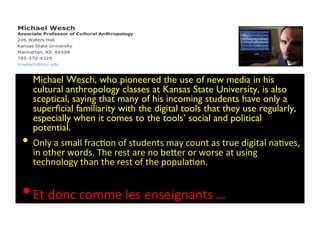 • Michael Wesch, who pioneered the use of new media in his
cultural anthropology classes at Kansas State University, is also
sceptical, saying that many of his incoming students have only a
superﬁcial familiarity with the digital tools that they use regularly,
especially when it comes to the tools’ social and political
potential. 	

• Only	
  a	
  small	
  fracBon	
  of	
  students	
  may	
  count	
  as	
  true	
  digital	
  naBves,	
  
in	
  other	
  words.	
  The	
  rest	
  are	
  no	
  be*er	
  or	
  worse	
  at	
  using	
  
technology	
  than	
  the	
  rest	
  of	
  the	
  populaBon.	
  
• Et	
  donc	
  comme	
  les	
  enseignants	
  … 
 
