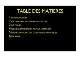 TABLE DES MATIERES	

1) INTRODUCTION	

2) LA GENERATION Y (MYTHE OU REALITE)	

3) LE WEB 2.0	

4) LE NOUVEAU CONSOM-ACTEUR ET EMPLOYE	

5) LES MEDIA SOCIAUX ET LEURS RISQUES SPECIFIQUES	

6) LA VEILLE	

 