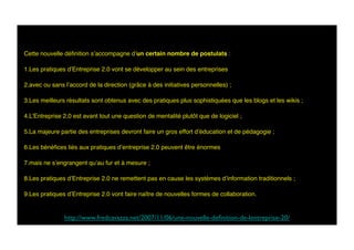 Cette nouvelle déﬁnition s’accompagne d’un certain nombre de postulats :
1. Les pratiques d’Entreprise 2.0 vont se développer au sein des entreprises 
2. avec ou sans l’accord de la direction (grâce à des initiatives personnelles) ;
3. Les meilleurs résultats sont obtenus avec des pratiques plus sophistiquées que les blogs et les wikis ;
4. L’Entreprise 2.0 est avant tout une question de mentalité plutôt que de logiciel ;
5. La majeure partie des entreprises devront faire un gros effort d’éducation et de pédagogie ;
6. Les bénéﬁces liés aux pratiques d’entreprise 2.0 peuvent être énormes 
7. mais ne s’engrangent qu’au fur et à mesure ;
8. Les pratiques d’Entreprise 2.0 ne remettent pas en cause les systèmes d’information traditionnels ;
9. Les pratiques d’Entreprise 2.0 vont faire naître de nouvelles formes de collaboration.
http://www.fredcavazza.net/2007/11/06/une-nouvelle-deﬁnition-de-lentreprise-20/	

 