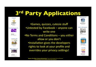 3rd Party Applications	

• Games,	
  quizzes,	
  cutesie	
  stuﬀ	
  
• Untested	
  by	
  Facebook	
  –	
  anyone	
  can	
  
write	
  one	
  
• No	
  Terms	
  and	
  CondiBons	
  –	
  you	
  either	
  
allow	
  or	
  you	
  don’t	
  
• InstallaBon	
  gives	
  the	
  developers	
  
rights	
  to	
  look	
  at	
  your	
  proﬁle	
  and	
  
overrides	
  your	
  privacy	
  sekngs!	
  
Source: The Risks of Social Networking IT Security Roundtable Harvard Townsend
Chief Information Security Ofﬁcer Kansas State University	

 