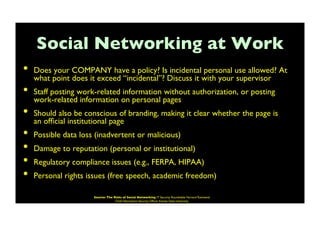 Social Networking at Work	

•  Does your COMPANY have a policy? Is incidental personal use allowed? At
what point does it exceed “incidental”? Discuss it with your supervisor	

•  Staff posting work-related information without authorization, or posting
work-related information on personal pages	

•  Should also be conscious of branding, making it clear whether the page is
an ofﬁcial institutional page	

•  Possible data loss (inadvertent or malicious)	

•  Damage to reputation (personal or institutional)	

•  Regulatory compliance issues (e.g., FERPA, HIPAA)	

•  Personal rights issues (free speech, academic freedom)	

Source: The Risks of Social Networking IT Security Roundtable Harvard Townsend
Chief Information Security Ofﬁcer Kansas State University	

 