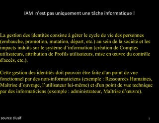 IAM n’est pas uniquement une tâche informatique !



La gestion des identités consiste à gérer le cycle de vie des personnes
(embauche, promotion, mutation, départ, etc.) au sein de la société et les
impacts induits sur le système d’information (création de Comptes
utilisateurs, attribution de Profils utilisateurs, mise en œuvre du contrôle
d'accès, etc.).

Cette gestion des identités doit pouvoir être faite d'un point de vue
fonctionnel par des non-informaticiens (exemple : Ressources Humaines,
Maîtrise d’ouvrage, l’utilisateur lui-même) et d'un point de vue technique
par des informaticiens (exemple : administrateur, Maîtrise d’œuvre).




source clusif                                                              14
 