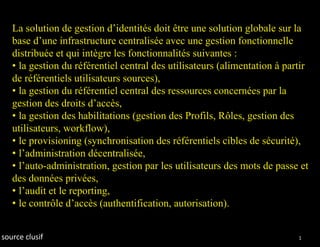 La solution de gestion d’identités doit être une solution globale sur la
   base d’une infrastructure centralisée avec une gestion fonctionnelle
   distribuée et qui intègre les fonctionnalités suivantes :
   • la gestion du référentiel central des utilisateurs (alimentation à partir
   de référentiels utilisateurs sources),
   • la gestion du référentiel central des ressources concernées par la
   gestion des droits d’accès,
   • la gestion des habilitations (gestion des Profils, Rôles, gestion des
   utilisateurs, workflow),
   • le provisioning (synchronisation des référentiels cibles de sécurité),
   • l’administration décentralisée,
   • l’auto-administration, gestion par les utilisateurs des mots de passe et
   des données privées,
   • l’audit et le reporting,
   • le contrôle d’accès (authentification, autorisation).


source clusif                                                              15
 