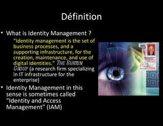 Définition
• What is Identity Management ?
    “Identity management is the set of
    business processes, and a
    supporting infrastructure, for the
    creation, maintenance, and use of
    digital identities.” The Burton
    Group (a research firm specializing
    in IT infrastructure for the
    enterprise)
• Identity Management in this
  sense is sometimes called
  “Identity and Access
  Management” (IAM)
 