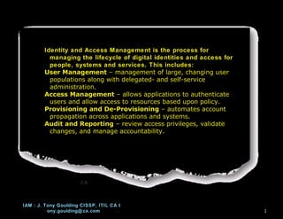 Identity and Access Management is the process for
          managing the lifecycle of digital identities and access for
          people, systems and services. This includes:
        User Management – management of large, changing user
          populations along with delegated- and self-service
          administration.
        Access Management – allows applications to authenticate
          users and allow access to resources based upon policy.
        Provisioning and De-Provisioning – automates account
          propagation across applications and systems.
        Audit and Reporting – review access privileges, validate
          changes, and manage accountability.




                       CA



IAM : J. Tony Goulding CISSP, ITIL CA t
          ony.goulding@ ca.com                                          17
 