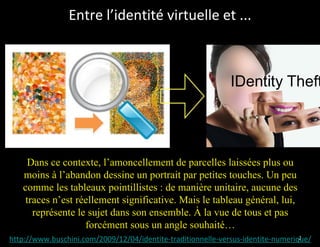 Entre l’identité virtuelle et ...




     Dans ce contexte, l’amoncellement de parcelles laissées plus ou
   moins à l’abandon dessine un portrait par petites touches. Un peu
   comme les tableaux pointillistes : de manière unitaire, aucune des
    traces n’est réellement significative. Mais le tableau général, lui,
      représente le sujet dans son ensemble. À la vue de tous et pas
                   forcément sous un angle souhaité…
http://www.buschini.com/2009/12/04/identite-traditionnelle-versus-identite-numerique/
                                                                                  27
 