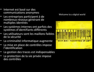 • Internet est basé sur des
  communications anonymes
                                               Welcome to a digital world
• Les entreprises participent à de
  nombreux réseaux générant de
  multiples identités
• Les systèmes internes ont parfois des
  systèmes d’identifiants différents
• Les utilisateurs sont les maillons faibles
  de la sécurité
• La criminalité informatique augmente
• La mise en place de contrôles impose
  l’identification
• La gestion des traces est indispensables
• La protection de la vie privée impose
  des contrôles
 