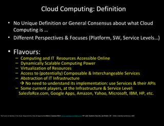Cloud Computing: Definition
          • No Unique Definition or General Consensus about what Cloud
            Computing is …
          • Different Perspectives & Focuses (Platform, SW, Service Levels…)

          • Flavours:
                     – Computing and IT Resources Accessible Online
                     – Dynamically Scalable Computing Power
                     – Virtualization of Resources
                     – Access to (potentially) Composable & Interchangeable Services
                     – Abstraction of IT Infrastructure
                        No need to understand its implementation: use Services & their APIs
                     – Some current players, at the Infrastructure & Service Level:
                      SalesfoRce.com, Google Apps, Amazon, Yahoo, Microsoft, IBM, HP, etc.



The Future of Identity in the Cloud: Requirements, Risks & OpportunitiesMarco Casassa Mont marco.casassa-mont@hp.com HP Labs Systems Security Lab Bristol, UK - EEMA e-Identity Conference, 2009
 