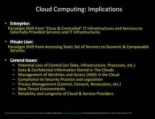 Cloud Computing: Implications
• Enterprise:
 Paradigm Shift from “Close & Controlled” IT Infrastructures and Services to
  Externally Provided Services and IT Infrastructures

• Private User:
 Paradigm Shift from Accessing Static Set of Services to Dynamic & Composable
  Services

• General Issues:
   – Potential Loss of Control (on Data, Infrastructure, Processes, etc.)
   – Data & Confidential Information Stored in The Clouds
   – Management of Identities and Access (IAM) in the Cloud
   – Compliance to Security Practice and Legislation
   – Privacy Management (Control, Consent, Revocation, etc.)
   – New Threat Environments
   – Reliability and Longevity of Cloud & Service Providers



The Future of Identity in the Cloud: Requirements, Risks & OpportunitiesMarco Casassa Mont marco.casassa-mont@hp.com HP Labs Systems Security Lab Bristol, UK - EEMA e-Identity Conference, 2009
 