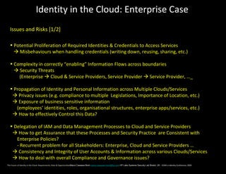 Identity in the Cloud: Enterprise Case
  Issues and Risks [1/2]

  • Potential Proliferation of Required Identities & Credentials to Access Services
     Misbehaviours when handling credentials (writing down, reusing, sharing, etc.)

  • Complexity in correctly “enabling” Information Flows across boundaries
     Security Threats
      (Enterprise  Cloud & Service Providers, Service Provider  Service Provider, …_

  • Propagation of Identity and Personal Information across Multiple Clouds/Services
    Privacy issues (e.g. compliance to multiple Legislations, Importance of Location, etc.)
    Exposure of business sensitive information
     (employees’ identities, roles, organisational structures, enterprise apps/services, etc.)
    How to effectively Control this Data?

  • Delegation of IAM and Data Management Processes to Cloud and Service Providers
    How to get Assurance that these Processes and Security Practice are Consistent with
     Enterprise Policies?
     - Recurrent problem for all Stakeholders: Enterprise, Cloud and Service Providers …
    Consistency and Integrity of User Accounts & Information across various Clouds/Services
    How to deal with overall Compliance and Governance issues?
The Future of Identity in the Cloud: Requirements, Risks & OpportunitiesMarco Casassa Mont marco.casassa-mont@hp.com HP Labs Systems Security Lab Bristol, UK - EEMA e-Identity Conference, 2009
 