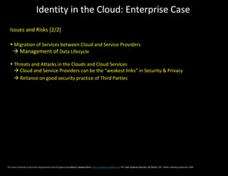 Identity in the Cloud: Enterprise Case
  Issues and Risks [2/2]

  • Migration of Services between Cloud and Service Providers
    Management of Data Lifecycle

  • Threats and Attacks in the Clouds and Cloud Services
     Cloud and Service Providers can be the “weakest links” in Security & Privacy
     Reliance on good security practice of Third Parties




The Future of Identity in the Cloud: Requirements, Risks & OpportunitiesMarco Casassa Mont marco.casassa-mont@hp.com HP Labs Systems Security Lab Bristol, UK - EEMA e-Identity Conference, 2009
 