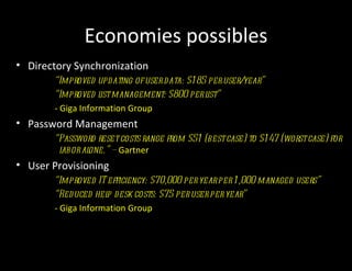 Economies possibles
• Directory Synchronization
       “Improved updating of user data: $1 85 per user/year”
       “Improved l management: $800 per l
                   ist                        ist”
       - Giga Information Group
• Password Management
       “Password reset costs range from $51 (best case) to $1 47 (worst case) for
        labor alone.” – Gartner
• User Provisioning
       “Improved IT efficiency: $70,000 per year per 1 ,000 managed users”
       “Reduced hel desk costs: $75 per user per year”
                    p
       - Giga Information Group
 
