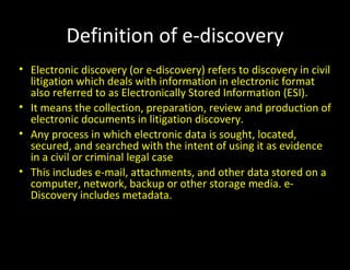Definition of e-discovery
• Electronic discovery (or e-discovery) refers to discovery in civil
  litigation which deals with information in electronic format
  also referred to as Electronically Stored Information (ESI).
• It means the collection, preparation, review and production of
  electronic documents in litigation discovery.
• Any process in which electronic data is sought, located,
  secured, and searched with the intent of using it as evidence
  in a civil or criminal legal case
• This includes e-mail, attachments, and other data stored on a
  computer, network, backup or other storage media. e-
  Discovery includes metadata.
 