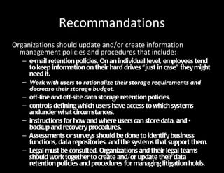 Recommandations
Organizations should update and/or create information
  management policies and procedures that include:
   – e-mail retention policies, On an individual level, employees tend
     to keep information on their hard drives “just in case” they might
     need it.
   – Work with users to rationalize their storage requirements and
     decrease their storage budget.
   – off-line and off-site data storage retention policies,
   – controls defining which users have access to which systems
     andunder what circumstances,
   – instructions for how and where users can store data, and •
     backup and recovery procedures.
   – Assessments or surveys should be done to identify business
     functions, data repositories, and the systems that support them.
   – Legal must be consulted. Organizations and their legal teams
     should work together to create and/or update their data
     retention policies and procedures for managing litigation holds.
 