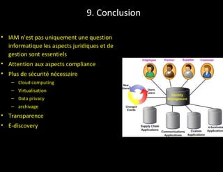 9. Conclusion

• IAM n’est pas uniquement une question
  informatique les aspects juridiques et de
  gestion sont essentiels
• Attention aux aspects compliance
• Plus de sécurité nécessaire
   – Cloud computing
   – Virtualisation
   – Data privacy
   – archivage
• Transparence
• E-discovery
 