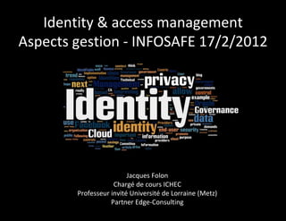 Identity & access management
Aspects gestion - INFOSAFE 17/2/2012




                         Jacques Folon
                    Chargé de cours ICHEC
        Professeur invité Université de Lorraine (Metz)
                   Partner Edge-Consulting
 