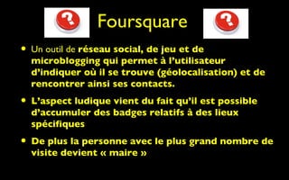 Foursquare
• Un outil de réseau social, de jeu et de
  microblogging qui permet à l’utilisateur
  d’indiquer où il se trouve (géolocalisation) et de
  rencontrer ainsi ses contacts.
• L’aspect ludique vient du fait qu’il est possible
  d’accumuler des badges relatifs à des lieux
  spécifiques
• De plus la personne avec le plus grand nombre de
  visite devient « maire »
 