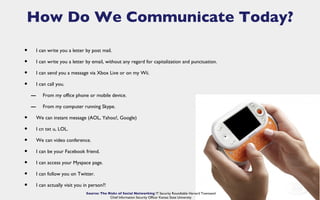 How Do We Communicate Today?

•       I can write you a letter by post mail.

•       I can write you a letter by email, without any regard for capitalization and punctuation.

•       I can send you a message via Xbox Live or on my Wii.

•       I can call you.

    –      From my office phone or mobile device.

    –      From my computer running Skype.

•       We can instant message (AOL, Yahoo!, Google)

•       I cn txt u, LOL.

•       We can video conference.

•       I can be your Facebook friend.

•       I can access your Myspace page.

•       I can follow you on Twitter.

•       I can actually visit you in person?!
                                 Source: The Risks of Social Networking IT Security Roundtable Harvard Townsend
                                              Chief Information Security Officer Kansas State University
 
