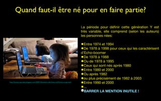 Quand faut-il être né pour en faire partie?

                                                                                       La période pour définir cette génération Y est
                                                                                       très variable, elle comprend (selon les auteurs)
                                                                                       les personnes nées:

                                                                                       •Entre 1974 et 1994
                                                                                       •De 1978 à 1998 pour ceux qui les caractérisent
                                                                                       d’Echo-boomer
                                                                                       •De 1978 à 1988
                                                                                       •Ou de 1978 à 1995
                                                                                       •Ceux qui sont nés après 1980
                                                                                       •Entre 1980 et 2000
                                                                                       •Ou après 1982
                                                                                       •ou plus précisément de 1982 à 2003
http://funnyscrapcodes.blogspot.com/2009/10/embed-code-funny-stuff-funny-scraps.html
                                                                                       •Entre 1990 et 2000
                                                                                       •...
                                                                                         BARRER LA MENTION INUTILE !
 
