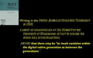 Writing in the British Journalof Education Technology
 in 2008,
a group of academics l by Sue Bennett of the
                      ed
   University of Wolongong set out to debunk the
                   l
   whol idea of digitalnatives,
       e
arguing that there may be “as much variation within
  the digital native generation as between the
  generations”.
 