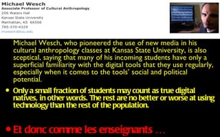 • Michael anthropologypioneered Kansas State University, is also
  cultural
           Wesch, who
                       classes at
                                  the use of new media in his
    sceptical, saying that many of his incoming students have only a
    superficial familiarity with the digital tools that they use regularly,
    especially when it comes to the tools’ social and political
    potential.
• Only a small fraction of students are no better or worse at using
  natives, in other words. The rest
                                    may count as true digital
    technology than the rest of the population.


•   Et donc comme les enseignants …
 