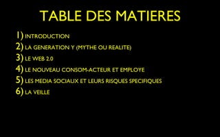 TABLE DES MATIERES
1) INTRODUCTION
2) LA GENERATION Y (MYTHE OU REALITE)
3) LE WEB 2.0
4) LE NOUVEAU CONSOM-ACTEUR ET EMPLOYE
5) LES MEDIA SOCIAUX ET LEURS RISQUES SPECIFIQUES
6) LA VEILLE
 