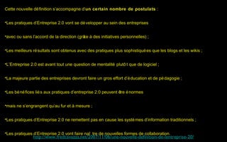 Cette nouvelle dé finition s’accompagne d’un certain nombre de postulats :


•Les pratiques d’Entreprise 2.0 vont se dé velopper au sein des entreprises


•avec ou sans l’accord de la direction (grâ à des initiatives personnelles) ;
                                          ce


•Les meilleurs ré sultats sont obtenus avec des pratiques plus sophistiqué es que les blogs et les wikis ;


•L’Entreprise 2.0 est avant tout une question de mentalité plutô t que de logiciel ;


•La majeure partie des entreprises devront faire un gros effort d’é ducation et de pé dagogie ;


•Les bé né fices lié s aux pratiques d’entreprise 2.0 peuvent ê é normes
                                                               tre


•mais ne s’engrangent qu’au fur et à mesure ;


•Les pratiques d’Entreprise 2.0 ne remettent pas en cause les systè mes d’information traditionnels ;


•Les pratiques d’Entreprise 2.0 vont faire naî tre de nouvelles formes de collaboration.
               http://www.fredcavazza.net/2007/11/06/une-nouvelle-definition-de-lentreprise-20/
 