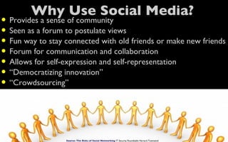 Why Use Social Media?
• Provides a sense of community
• Seen as a forum to postulate views
• Fun way to stay connected with old friends or make new friends
• Forum for communication and collaboration
• Allows for self-expression and self-representation
• “Democratizing innovation”
• “Crowdsourcing”


                  Source: The Risks of Social Networking IT Security Roundtable Harvard Townsend
 