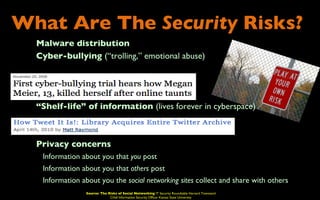 What Are The Security Risks?
 •       Malware distribution
 •       Cyber-bullying (“trolling,” emotional abuse)




 •       “Shelf-life” of information (lives forever in cyberspace)



 •       Privacy concerns
     •    Information about you that you post
     •    Information about you that others post
     •    Information about you the social networking sites collect and share with others
                       Source: The Risks of Social Networking IT Security Roundtable Harvard Townsend
                                    Chief Information Security Officer Kansas State University
 