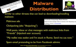 Malware
                                         Distribution
• Similar to other threats that can lead to downloading/installing
  malware
 • Malicious ads
 • Clickjacking (aka “likejacking”)
 • Wall posts, inbox or chat messages with malicious links from
    “Friends” (hijacked user account)
 • “My wallet was stolen and I’m stuck in Rome. Send me cas now.”
 • Spam email pretending to be from Facebook admins
                  Source: The Risks of Social Networking IT Security Roundtable Harvard Townsend
                               Chief Information Security Officer Kansas State University
 