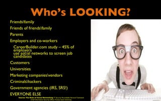 Who’s LOOKING?
•   Friendsfamily
•   Friends of friendsfamily
•   Parents
•   Employers and co-workers
    • CareerBuilder.com study – 45% of
      employers
      use social networks to screen job
      candidates
•   Customers
•   Universities
•   Marketing companiesvendors
•   Criminalshackers
•   Government agencies (IRS, SRS!)
•   EVERYONE ELSE
        Source: The Risks of Social Networking IT Security Roundtable Harvard Townsend
                     Chief Information Security Officer Kansas State University
 