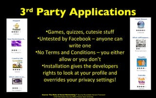 3 Party Applications
 rd


           •Games, quizzes, cutesie stuff
       •Untested by Facebook – anyone can
                      write one
      •No Terms and Conditions – you either
                 allow or you don’t
         •Installation gives the developers
         rights to look at your profile and
          overrides your privacy settings!

        Source: The Risks of Social Networking IT Security Roundtable Harvard Townsend
                     Chief Information Security Officer Kansas State University
 