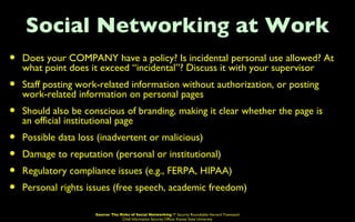 Social Networking at Work
•   Does your COMPANY have a policy? Is incidental personal use allowed? At
    what point does it exceed “incidental”? Discuss it with your supervisor
•   Staff posting work-related information without authorization, or posting
    work-related information on personal pages
•   Should also be conscious of branding, making it clear whether the page is
    an official institutional page
•   Possible data loss (inadvertent or malicious)
•   Damage to reputation (personal or institutional)
•   Regulatory compliance issues (e.g., FERPA, HIPAA)
•   Personal rights issues (free speech, academic freedom)

                      Source: The Risks of Social Networking IT Security Roundtable Harvard Townsend
                                   Chief Information Security Officer Kansas State University
 