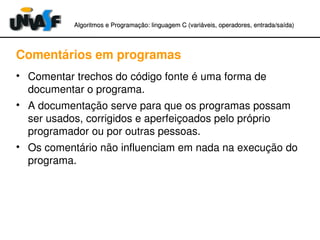 Algoritmos e Programação: linguagem C (variáveis, operadores, entradaAlgoritmos e Programação: linguagem C (variáveis, operadores, entrada//saída)saída)
Comentários em programas
• Comentar trechos do código fonte é uma forma de 
documentar o programa.
• A documentação serve para que os programas possam 
ser usados, corrigidos e aperfeiçoados pelo próprio 
programador ou por outras pessoas.
• Os comentário não influenciam em nada na execução do 
programa.
 