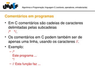 Algoritmos e Programação: linguagem C (variáveis, operadores, entradaAlgoritmos e Programação: linguagem C (variáveis, operadores, entrada//saída)saída)
Comentários em programas
• Em C comentários são cadeias de caracteres 
delimitadas pelas subcadeias 
/*   */.
• Os comentários em C podem também ser de 
apenas uma linha, usando os caracteres //.
• Exemplo:
– /* 
Este programa ...
*/
– // Esta função faz ...
 