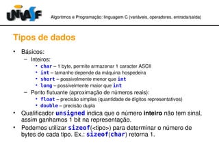 Algoritmos e Programação: linguagem C (variáveis, operadores, entradaAlgoritmos e Programação: linguagem C (variáveis, operadores, entrada//saída)saída)
Tipos de dados
• Básicos:
– Inteiros:
• char – 1 byte, permite armazenar 1 caracter ASCII
• int – tamanho depende da máquina hospedeira
• short – possivelmente menor que int
• long – possivelmente maior que int
– Ponto flutuante (aproximação de números reais):
• float – precisão simples (quantidade de dígitos representativos)
• double – precisão dupla
• Qualificador unsigned indica que o número inteiro não tem sinal, 
assim ganhamos 1 bit na representação.
• Podemos utilizar sizeof(<tipo>) para determinar o número de 
bytes de cada tipo. Ex.: sizeof(char) retorna 1.
 