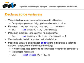 Algoritmos e Programação: linguagem C (variáveis, operadores, entradaAlgoritmos e Programação: linguagem C (variáveis, operadores, entrada//saída)saída)
Declaração de variáveis
• Variáveis devem ser declaradas antes de utilizadas
– Em qualquer ponto do código, preferencialmente no início
• Formato:     <tipo> <var1>, <var2>, ..., <varN>;
– Ex.:            int inicio, fim, incremento;
• Podemos inicializar uma variável na declaração
– Ex.:            int inicio = 0, fim, incremento = 1;
• Variáveis não inicializadas tem valor indefinido!
• Podemos utilizar o qualificador const para indicar que o valor da 
variável não pode ser modificado no código
– A modificação pode gerar erro de compilação (depende do compilador)
– Inicialização necessária
– Ex.:            const double PI = 3.14;
 