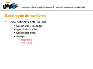 Algoritmos e Programação: linguagem C (variáveis, operadores, entradaAlgoritmos e Programação: linguagem C (variáveis, operadores, entrada//saída)saída)
Declaração de variáveis
• Tipos definidos pelo usuário
• typedef char letra, digito;
• typedef int tamanho;
• typedef float preco;
• Exemplo:
– preco valor;
– letra a, b, c;
 