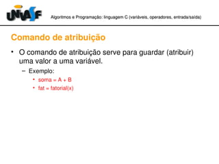 Algoritmos e Programação: linguagem C (variáveis, operadores, entradaAlgoritmos e Programação: linguagem C (variáveis, operadores, entrada//saída)saída)
Comando de atribuição
• O comando de atribuição serve para guardar (atribuir) 
uma valor a uma variável.
– Exemplo:
• soma = A + B
• fat = fatorial(x)
 
