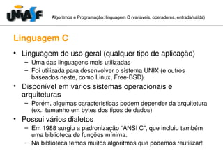 Algoritmos e Programação: linguagem C (variáveis, operadores, entradaAlgoritmos e Programação: linguagem C (variáveis, operadores, entrada//saída)saída)
Linguagem C
• Linguagem de uso geral (qualquer tipo de aplicação)
– Uma das linguagens mais utilizadas
– Foi utilizada para desenvolver o sistema UNIX (e outros 
baseados neste, como Linux, Free­BSD)
• Disponível em vários sistemas operacionais e 
arquiteturas
– Porém, algumas características podem depender da arquitetura 
(ex.: tamanho em bytes dos tipos de dados)
• Possui vários dialetos
– Em 1988 surgiu a padronização “ANSI C”, que incluiu também 
uma biblioteca de funções mínima.
– Na biblioteca temos muitos algoritmos que podemos reutilizar!
 