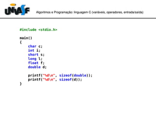 Algoritmos e Programação: linguagem C (variáveis, operadores, entradaAlgoritmos e Programação: linguagem C (variáveis, operadores, entrada//saída)saída)
#include <stdio.h>
main()
{
char c;
int i;
short s;
long l;
float f;
double d;
printf("%dn", sizeof(double));
printf("%dn", sizeof(d));
}
 