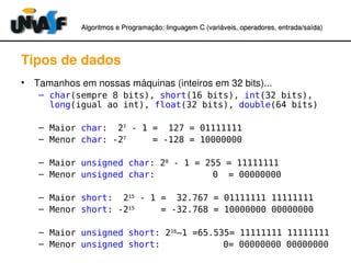 Algoritmos e Programação: linguagem C (variáveis, operadores, entradaAlgoritmos e Programação: linguagem C (variáveis, operadores, entrada//saída)saída)
Tipos de dados
• Tamanhos em nossas máquinas (inteiros em 32 bits)...
– char(sempre 8 bits), short(16 bits), int(32 bits),
long(igual ao int), float(32 bits), double(64 bits)
– Maior char: 27
- 1 = 127 = 01111111
– Menor char: -27
= -128 = 10000000
– Maior unsigned char: 28
- 1 = 255 = 11111111
– Menor unsigned char: 0 = 00000000
– Maior short: 215
- 1 = 32.767 = 01111111 11111111
– Menor short: -215
= -32.768 = 10000000 00000000
– Maior unsigned short: 216
–1 =65.535= 11111111 11111111
– Menor unsigned short: 0= 00000000 00000000
 