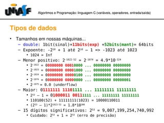 Algoritmos e Programação: linguagem C (variáveis, operadores, entradaAlgoritmos e Programação: linguagem C (variáveis, operadores, entrada//saída)saída)
Tipos de dados
• Tamanhos em nossas máquinas...
– double: 1bit(sinal)+11bits(exp) +52bits(mant)= 64bits
– Expoente: -210
+ 1 até 210
– 1 => -1023 até 1023
• 1024 = Inf
– Menor positivo: 2-1022-52
= 2-1074
= 4.9*10-324
• 2-1022
= 00000000 00010000 ... 00000000 00000000
• 2-1023
= 00000000 00001000 ... 00000000 00000000
• 2-1024
= 00000000 00000100 ... 00000000 00000000
• 2-1074
= 00000000 00000000 ... 00000000 00000001
• 2-1075
= 0.0 (underflow)
– Maior: 01111111 11101111 ... 11111111 11111111
• 253
– 1 = 01000011 00111111 ... 11111111 11111111
• 110100(52) + 11111111(1023) = 10000110011
• (253
– 1)*21023-52
= 1.8*10308
– 15 dígitos significativos: 253
= 9,007,199,254,740,992
• Cuidado: 253
+ 1 = 253
(erro de precisão)
 