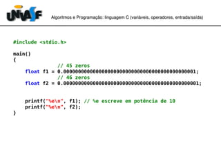 Algoritmos e Programação: linguagem C (variáveis, operadores, entradaAlgoritmos e Programação: linguagem C (variáveis, operadores, entrada//saída)saída)
#include <stdio.h>
main()
{
// 45 zeros
float f1 = 0.000000000000000000000000000000000000000000001;
// 46 zeros
float f2 = 0.0000000000000000000000000000000000000000000001;
printf("%en", f1); // %e escreve em potência de 10
printf("%en", f2);
}
 