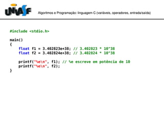 Algoritmos e Programação: linguagem C (variáveis, operadores, entradaAlgoritmos e Programação: linguagem C (variáveis, operadores, entrada//saída)saída)
#include <stdio.h>
main()
{
float f1 = 3.402823e+38; // 3.402823 * 10^38
float f2 = 3.402824e+38; // 3.402824 * 10^38
printf("%en", f1); // %e escreve em potência de 10
printf("%en", f2);
}
 